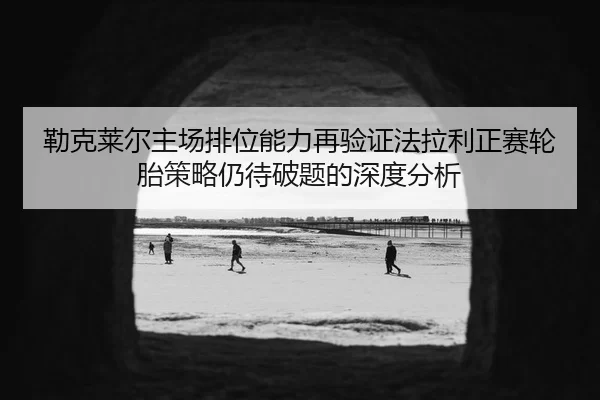 勒克莱尔主场排位能力再验证法拉利正赛轮胎策略仍待破题的深度分析