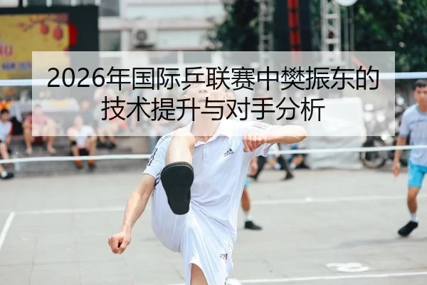 2026年国际乒联赛中樊振东的技术提升与对手分析