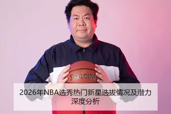 2026年NBA选秀热门新星选拔情况及潜力深度分析