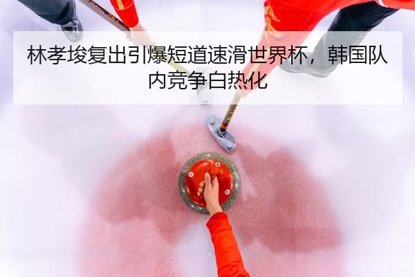 林孝埈复出引爆短道速滑世界杯，韩国队内竞争白热化