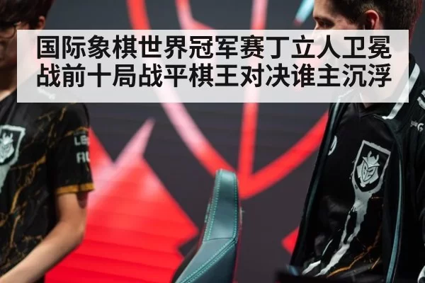 国际象棋世界冠军赛丁立人卫冕战前十局战平棋王对决谁主沉浮