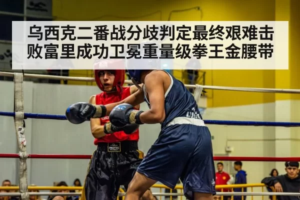 乌西克二番战分歧判定最终艰难击败富里成功卫冕重量级拳王金腰带