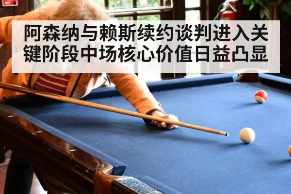 阿森纳与赖斯续约谈判进入关键阶段中场核心价值日益凸显