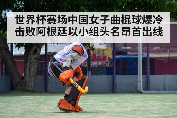 世界杯赛场中国女子曲棍球爆冷击败阿根廷以小组头名昂首出线