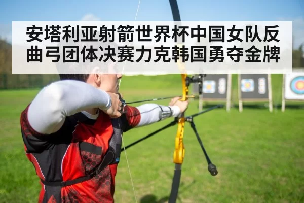 安塔利亚射箭世界杯中国女队反曲弓团体决赛力克韩国勇夺金牌