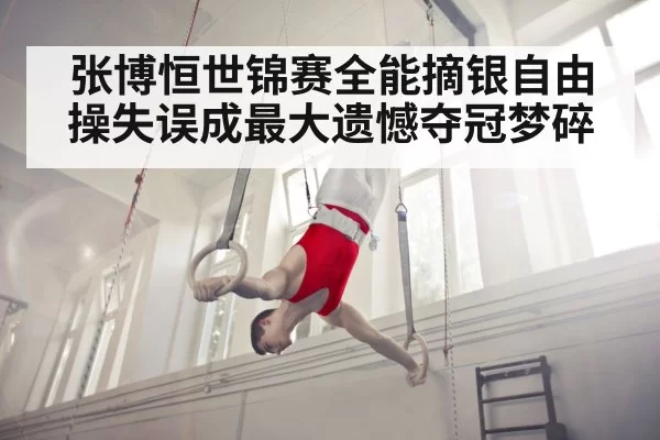 张博恒世锦赛全能摘银自由操失误成最大遗憾夺冠梦碎