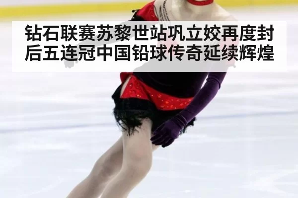 钻石联赛苏黎世站巩立姣再度封后五连冠中国铅球传奇延续辉煌